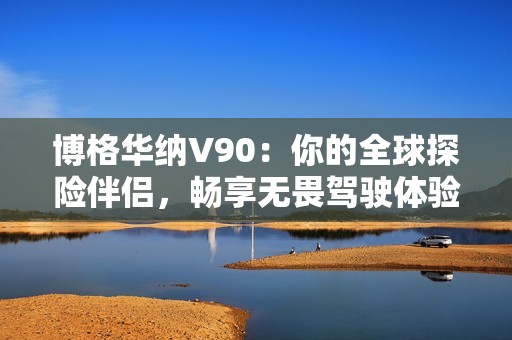 博格华纳V90：你的全球探险伴侣，畅享无畏驾驶体验