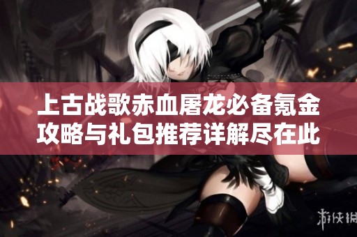 上古战歌赤血屠龙必备氪金攻略与礼包推荐详解尽在此处