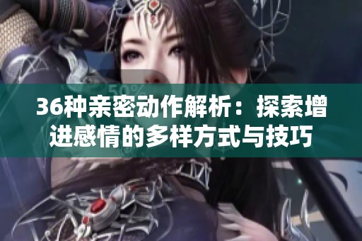 36种亲密动作解析：探索增进感情的多样方式与技巧