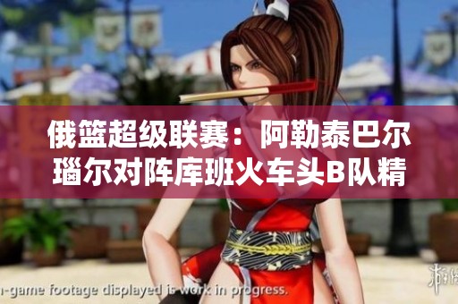 俄篮超级联赛：阿勒泰巴尔瑙尔对阵库班火车头B队精彩直播解析