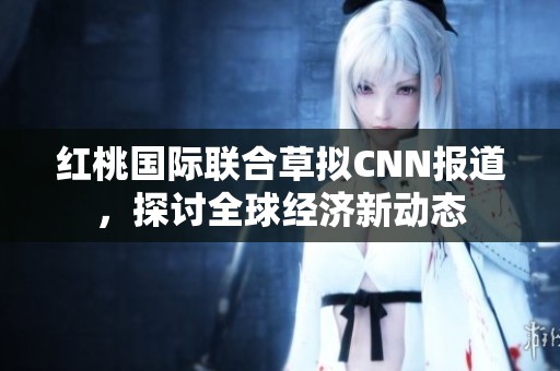 红桃国际联合草拟CNN报道，探讨全球经济新动态