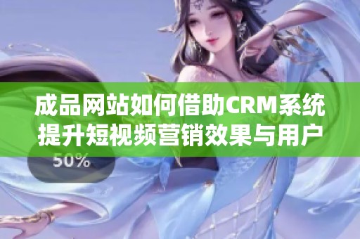 成品网站如何借助CRM系统提升短视频营销效果与用户体验