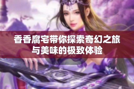 香香腐宅带你探索奇幻之旅与美味的极致体验