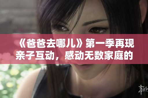 《爸爸去哪儿》第一季再现亲子互动，感动无数家庭的温馨时刻