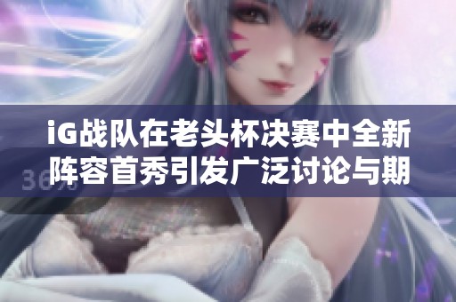 iG战队在老头杯决赛中全新阵容首秀引发广泛讨论与期待