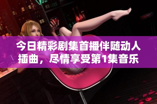 今日精彩剧集首播伴随动人插曲，尽情享受第1集音乐魅力