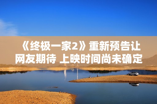 《终极一家2》重新预告让网友期待 上映时间尚未确定