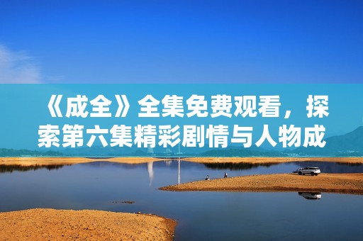 《成全》全集免费观看，探索第六集精彩剧情与人物成长分析
