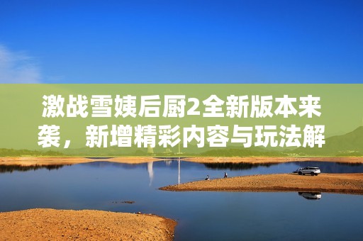 激战雪姨后厨2全新版本来袭，新增精彩内容与玩法解析