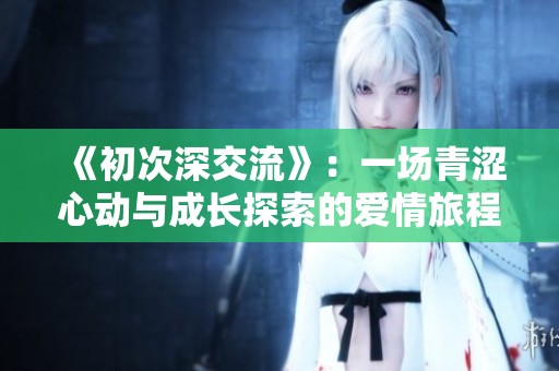 《初次深交流》：一场青涩心动与成长探索的爱情旅程