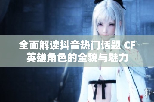 全面解读抖音热门话题 CF英雄角色的全貌与魅力