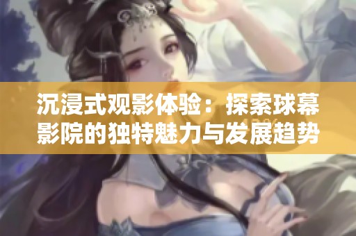 沉浸式观影体验：探索球幕影院的独特魅力与发展趋势
