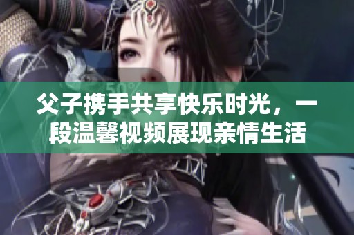 父子携手共享快乐时光，一段温馨视频展现亲情生活