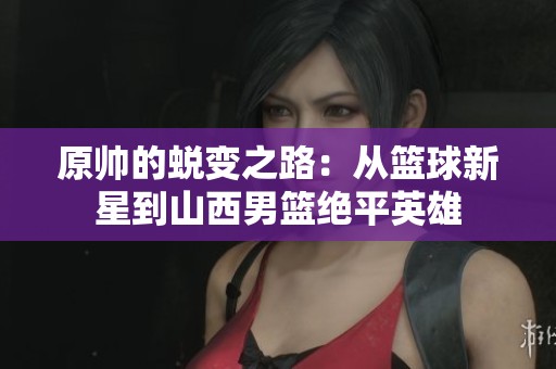 原帅的蜕变之路：从篮球新星到山西男篮绝平英雄