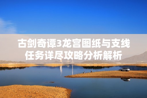 古剑奇谭3龙宫图纸与支线任务详尽攻略分析解析