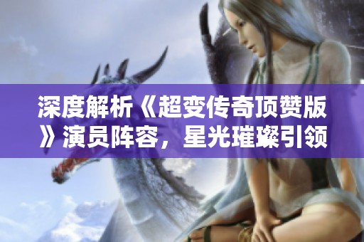 深度解析《超变传奇顶赞版》演员阵容，星光璀璨引领传奇再现