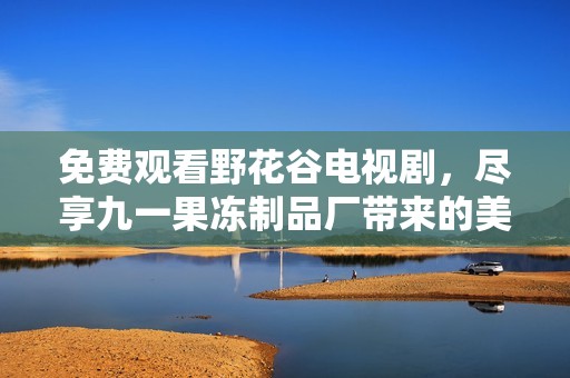 免费观看野花谷电视剧，尽享九一果冻制品厂带来的美好体验