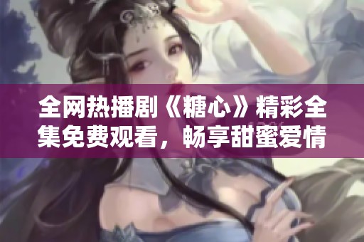 全网热播剧《糖心》精彩全集免费观看，畅享甜蜜爱情故事