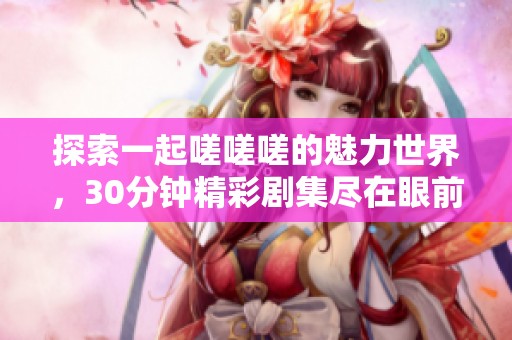 探索一起嗟嗟嗟的魅力世界，30分钟精彩剧集尽在眼前