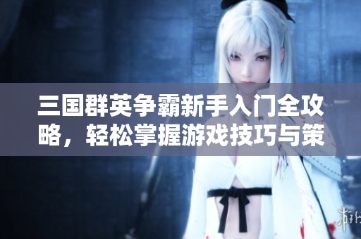 三国群英争霸新手入门全攻略，轻松掌握游戏技巧与策略