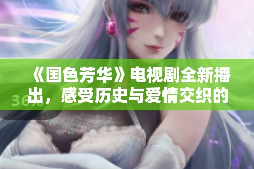 《国色芳华》电视剧全新播出，感受历史与爱情交织的动人故事