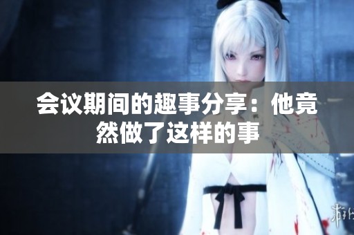 会议期间的趣事分享：他竟然做了这样的事