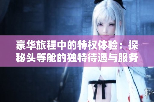 豪华旅程中的特权体验：探秘头等舱的独特待遇与服务