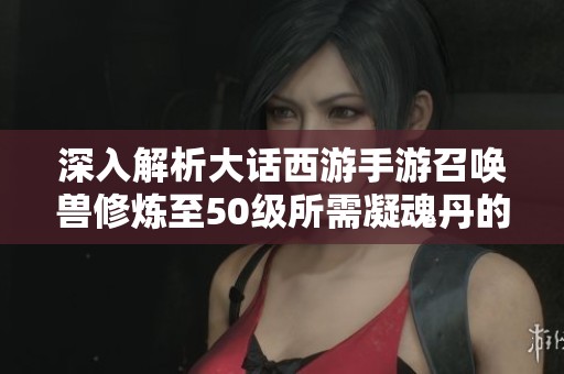 深入解析大话西游手游召唤兽修炼至50级所需凝魂丹的消耗详情