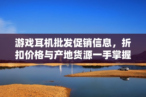 游戏耳机批发促销信息，折扣价格与产地货源一手掌握