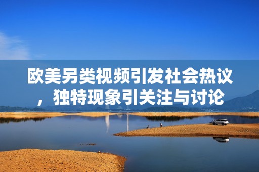 欧美另类视频引发社会热议，独特现象引关注与讨论