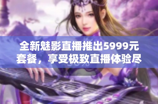 全新魅影直播推出5999元套餐，享受极致直播体验尽在其中