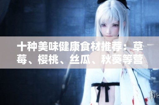 十种美味健康食材推荐：草莓、樱桃、丝瓜、秋葵等营养全解析