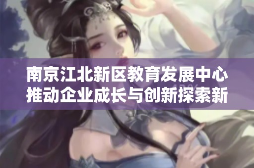 南京江北新区教育发展中心推动企业成长与创新探索新路径