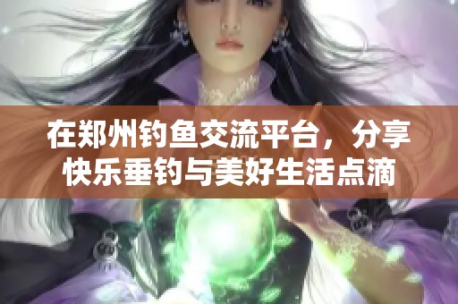 在郑州钓鱼交流平台，分享快乐垂钓与美好生活点滴