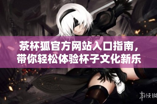 茶杯狐官方网站入口指南，带你轻松体验杯子文化新乐趣