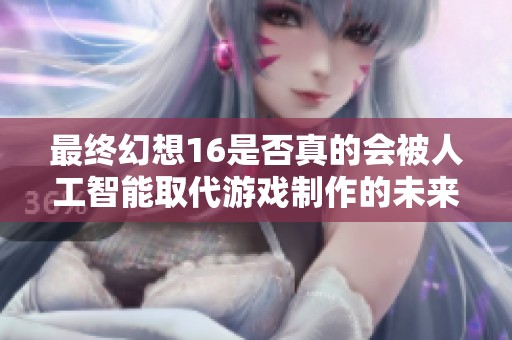 最终幻想16是否真的会被人工智能取代游戏制作的未来？