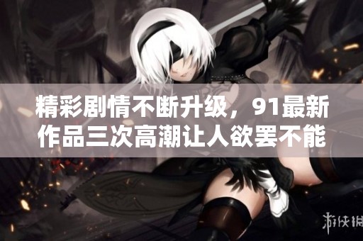 精彩剧情不断升级，91最新作品三次高潮让人欲罢不能