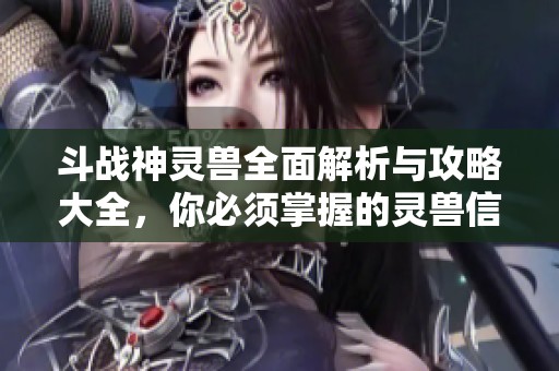 斗战神灵兽全面解析与攻略大全，你必须掌握的灵兽信息