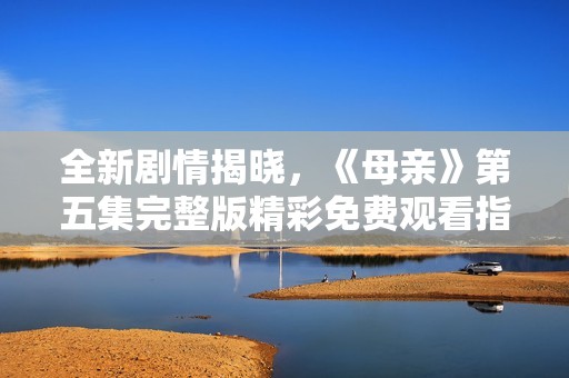 全新剧情揭晓，《母亲》第五集完整版精彩免费观看指南