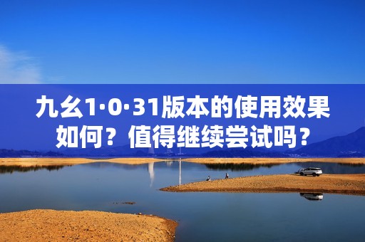 九幺1·0·31版本的使用效果如何？值得继续尝试吗？