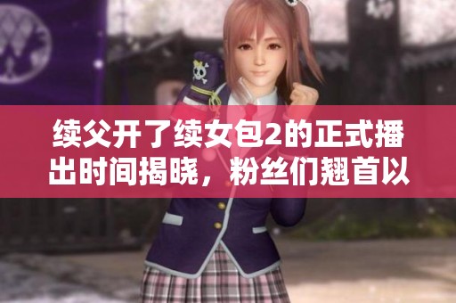 续父开了续女包2的正式播出时间揭晓，粉丝们翘首以待