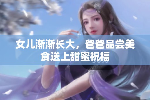 女儿渐渐长大，爸爸品尝美食送上甜蜜祝福