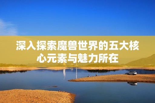 深入探索魔兽世界的五大核心元素与魅力所在