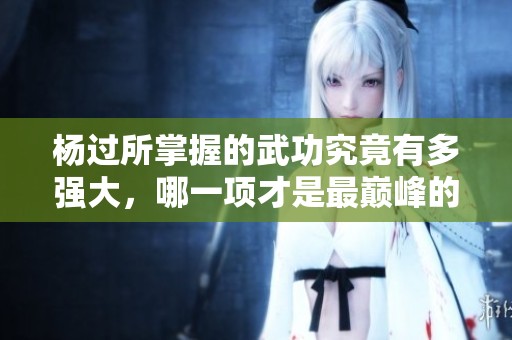 杨过所掌握的武功究竟有多强大，哪一项才是最巅峰的绝技