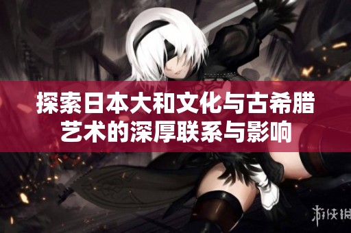 探索日本大和文化与古希腊艺术的深厚联系与影响