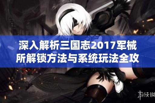 深入解析三国志2017军械所解锁方法与系统玩法全攻略