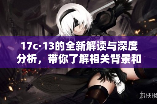17c·13的全新解读与深度分析，带你了解相关背景和影响