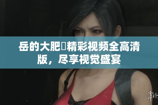 岳的大肥坹精彩视频全高清版，尽享视觉盛宴