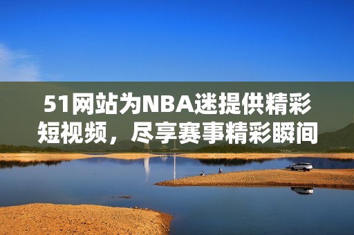 51网站为NBA迷提供精彩短视频，尽享赛事精彩瞬间