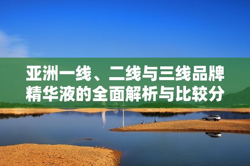 亚洲一线、二线与三线品牌精华液的全面解析与比较分析